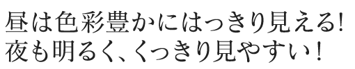 昼は色彩豊かにはっきり見える! 夜も明るく、くっきり見やすい！